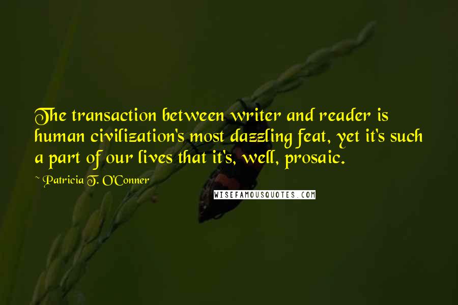 Patricia T. O'Conner Quotes: The transaction between writer and reader is human civilization's most dazzling feat, yet it's such a part of our lives that it's, well, prosaic.