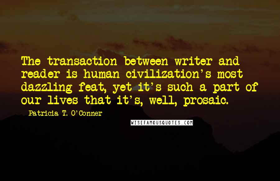 Patricia T. O'Conner Quotes: The transaction between writer and reader is human civilization's most dazzling feat, yet it's such a part of our lives that it's, well, prosaic.