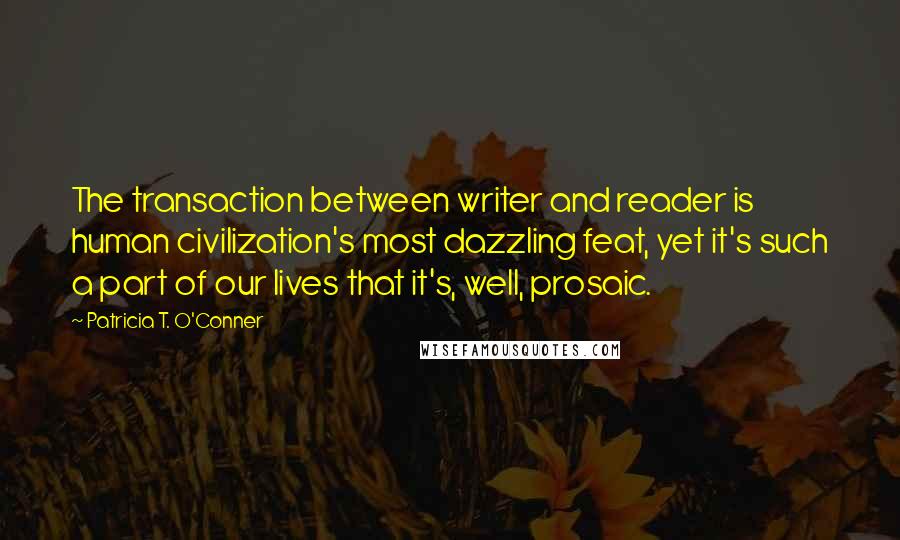 Patricia T. O'Conner Quotes: The transaction between writer and reader is human civilization's most dazzling feat, yet it's such a part of our lives that it's, well, prosaic.