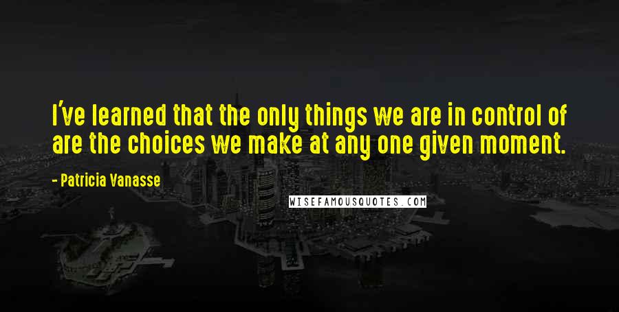 Patricia Vanasse Quotes: I've learned that the only things we are in control of are the choices we make at any one given moment.