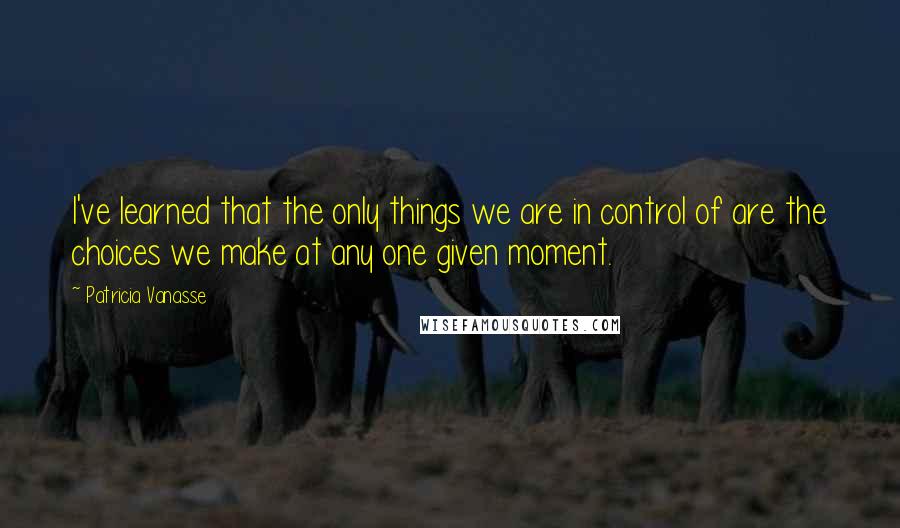 Patricia Vanasse Quotes: I've learned that the only things we are in control of are the choices we make at any one given moment.