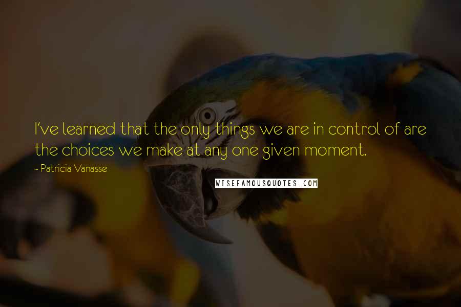 Patricia Vanasse Quotes: I've learned that the only things we are in control of are the choices we make at any one given moment.