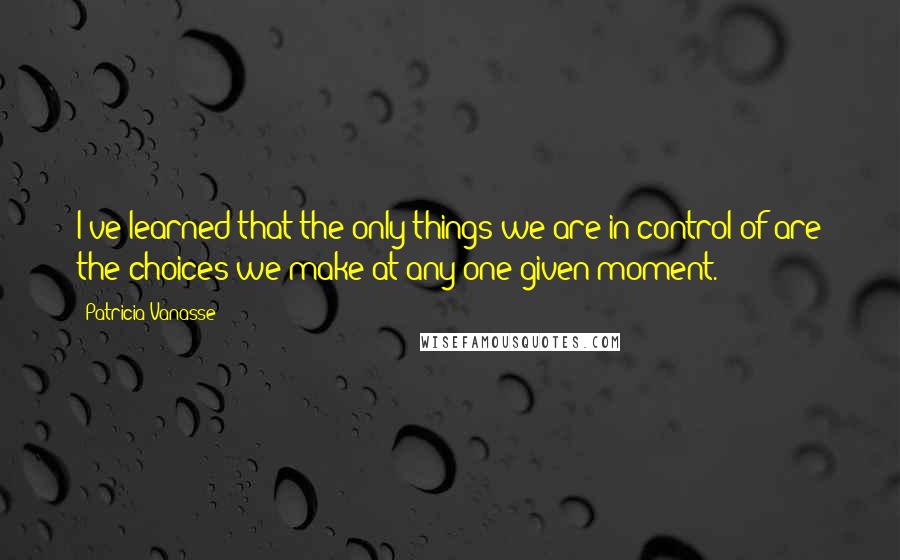 Patricia Vanasse Quotes: I've learned that the only things we are in control of are the choices we make at any one given moment.