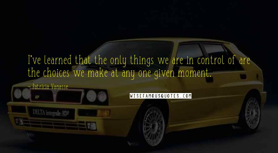 Patricia Vanasse Quotes: I've learned that the only things we are in control of are the choices we make at any one given moment.