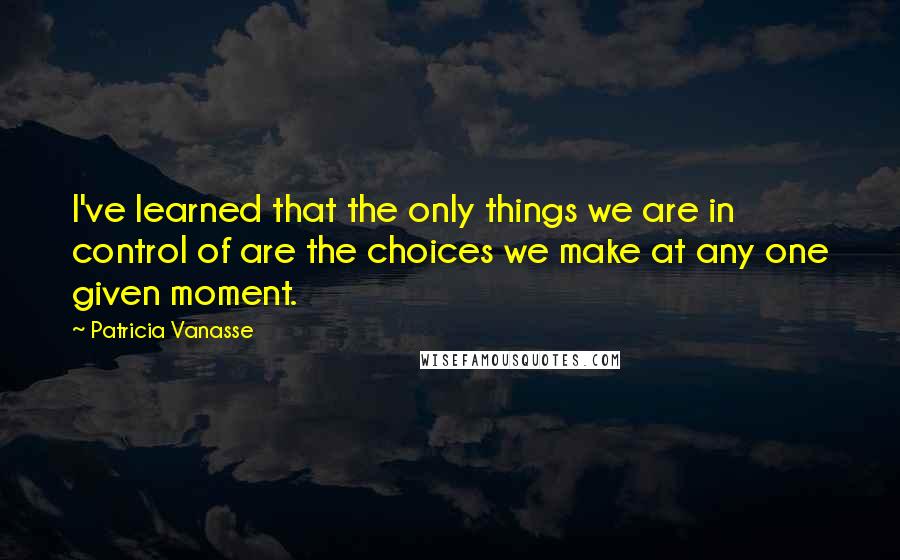 Patricia Vanasse Quotes: I've learned that the only things we are in control of are the choices we make at any one given moment.