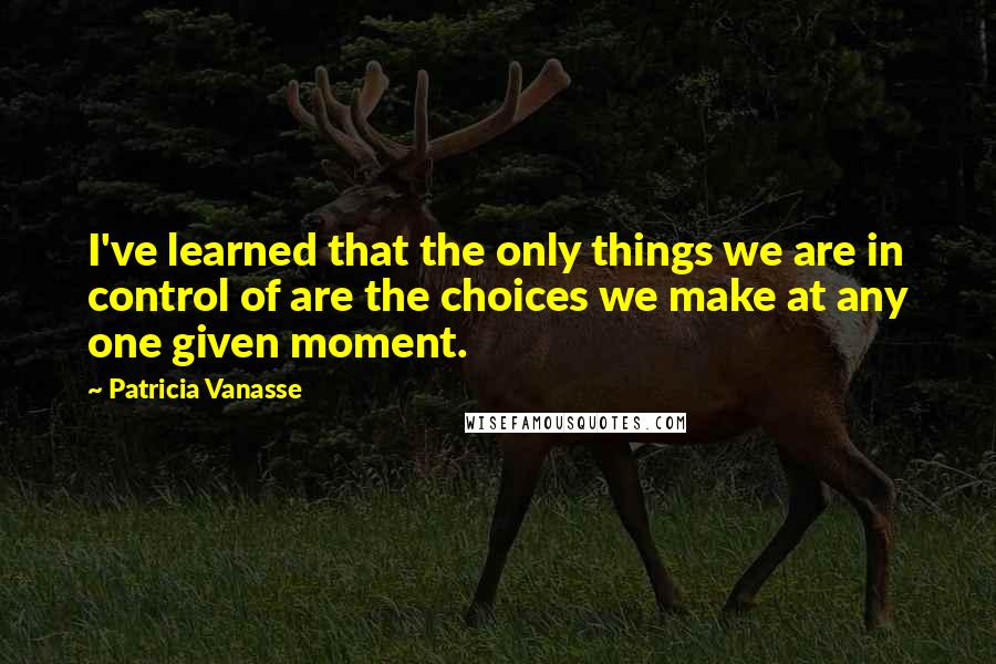 Patricia Vanasse Quotes: I've learned that the only things we are in control of are the choices we make at any one given moment.