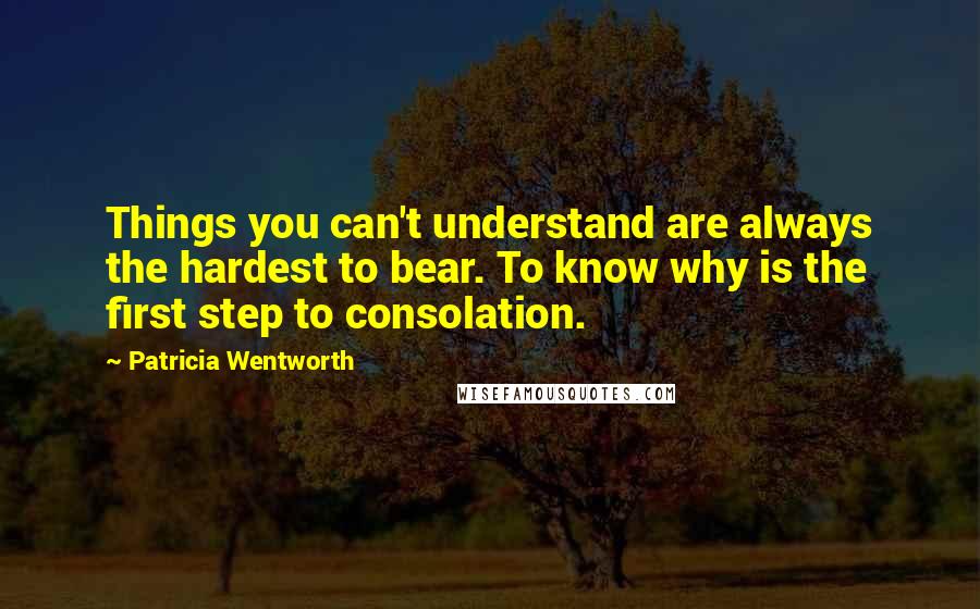 Patricia Wentworth Quotes: Things you can't understand are always the hardest to bear. To know why is the first step to consolation.