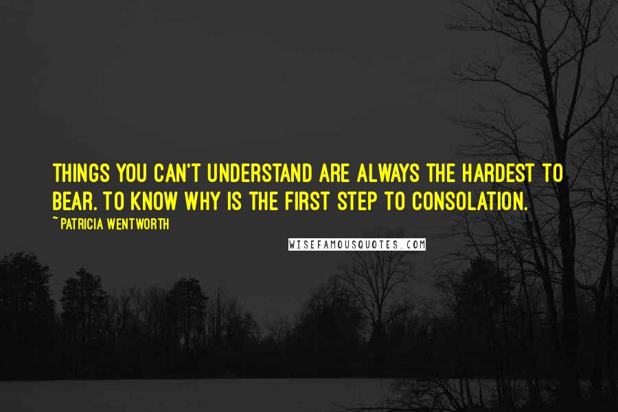 Patricia Wentworth Quotes: Things you can't understand are always the hardest to bear. To know why is the first step to consolation.