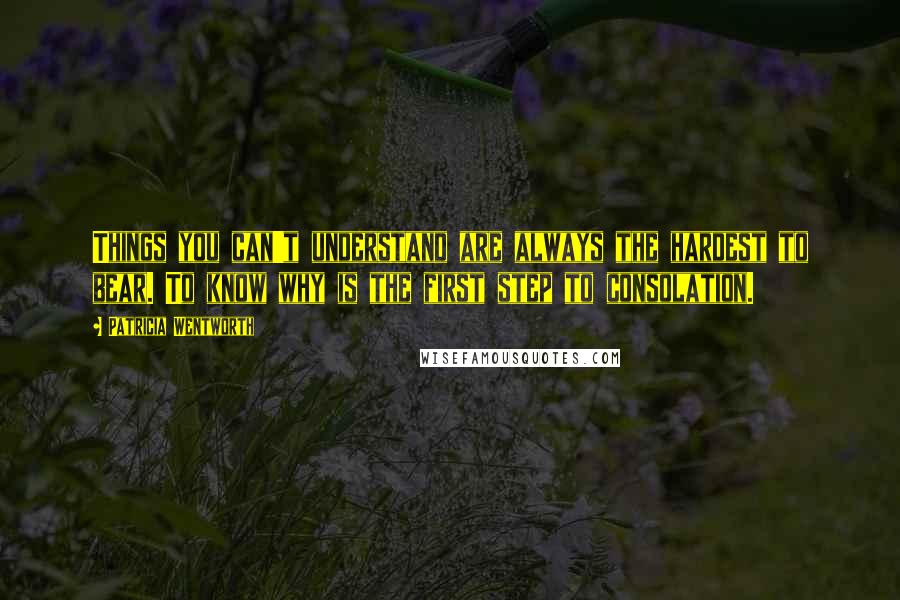 Patricia Wentworth Quotes: Things you can't understand are always the hardest to bear. To know why is the first step to consolation.