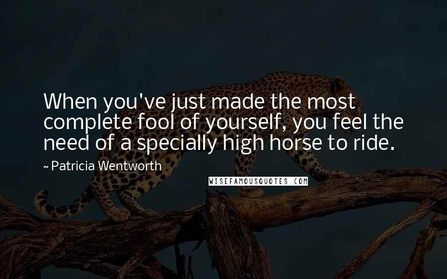 Patricia Wentworth Quotes: When you've just made the most complete fool of yourself, you feel the need of a specially high horse to ride.