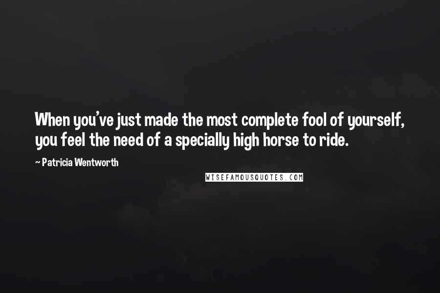 Patricia Wentworth Quotes: When you've just made the most complete fool of yourself, you feel the need of a specially high horse to ride.