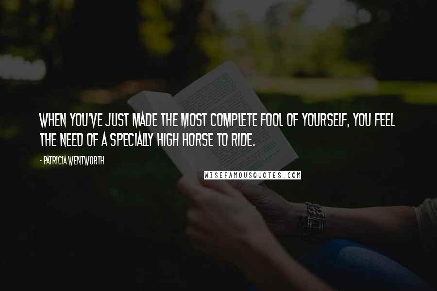 Patricia Wentworth Quotes: When you've just made the most complete fool of yourself, you feel the need of a specially high horse to ride.