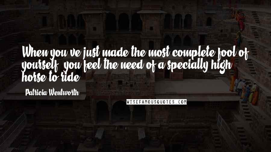 Patricia Wentworth Quotes: When you've just made the most complete fool of yourself, you feel the need of a specially high horse to ride.