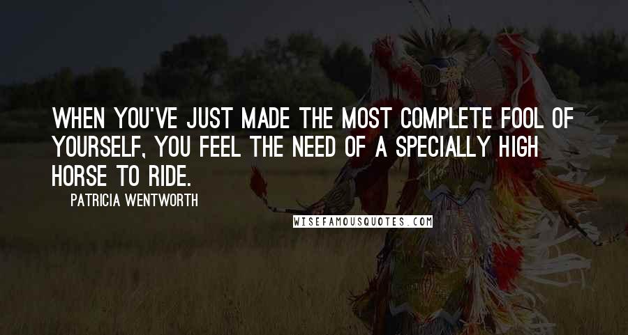 Patricia Wentworth Quotes: When you've just made the most complete fool of yourself, you feel the need of a specially high horse to ride.