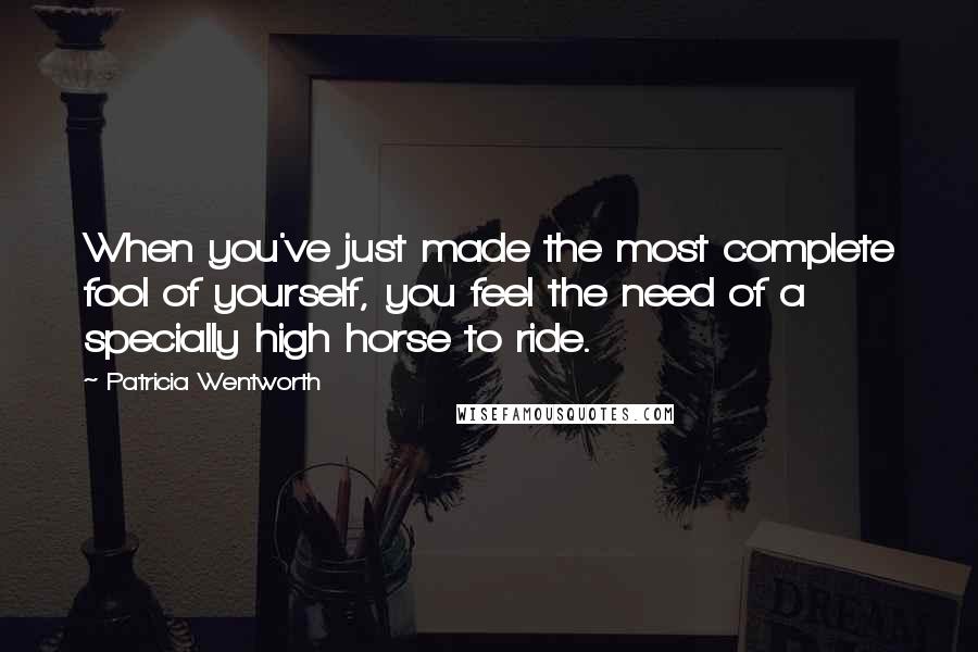 Patricia Wentworth Quotes: When you've just made the most complete fool of yourself, you feel the need of a specially high horse to ride.