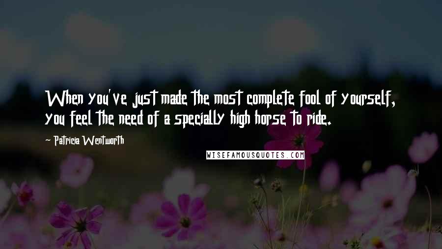 Patricia Wentworth Quotes: When you've just made the most complete fool of yourself, you feel the need of a specially high horse to ride.