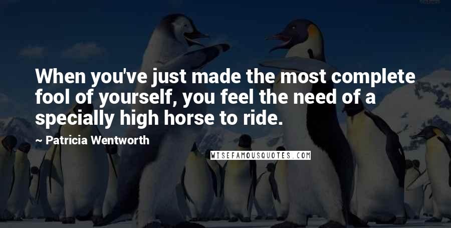 Patricia Wentworth Quotes: When you've just made the most complete fool of yourself, you feel the need of a specially high horse to ride.