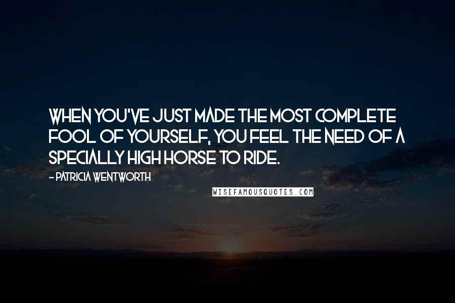 Patricia Wentworth Quotes: When you've just made the most complete fool of yourself, you feel the need of a specially high horse to ride.