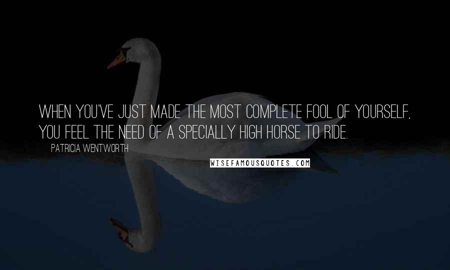 Patricia Wentworth Quotes: When you've just made the most complete fool of yourself, you feel the need of a specially high horse to ride.