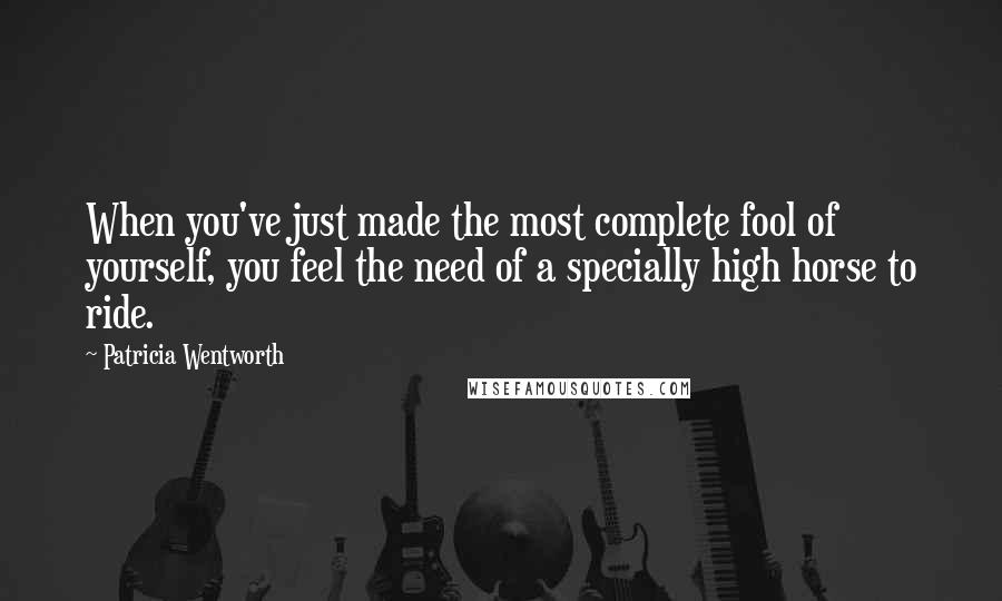 Patricia Wentworth Quotes: When you've just made the most complete fool of yourself, you feel the need of a specially high horse to ride.