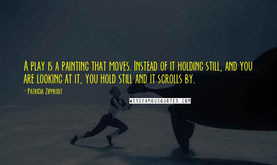 Patricia Zipprodt Quotes: A play is a painting that moves. Instead of it holding still, and you are looking at it, you hold still and it scrolls by.