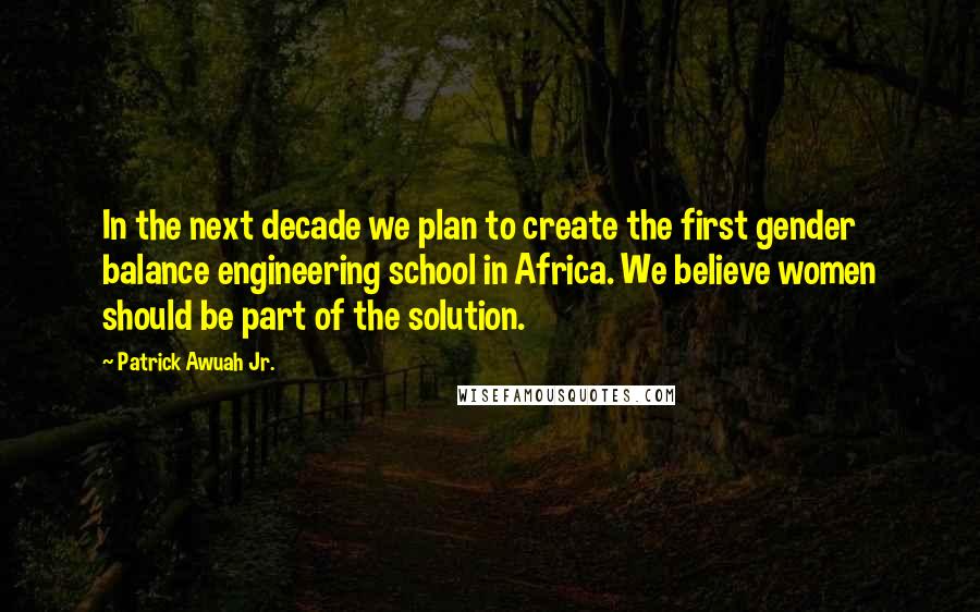 Patrick Awuah Jr. Quotes: In the next decade we plan to create the first gender balance engineering school in Africa. We believe women should be part of the solution.