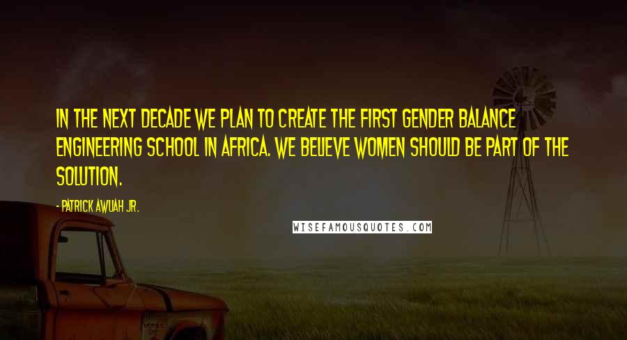 Patrick Awuah Jr. Quotes: In the next decade we plan to create the first gender balance engineering school in Africa. We believe women should be part of the solution.