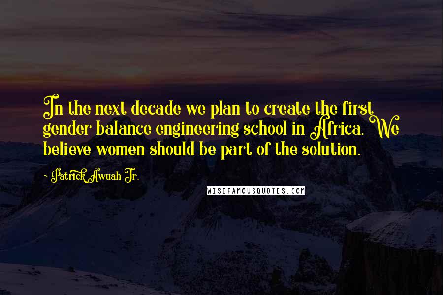 Patrick Awuah Jr. Quotes: In the next decade we plan to create the first gender balance engineering school in Africa. We believe women should be part of the solution.