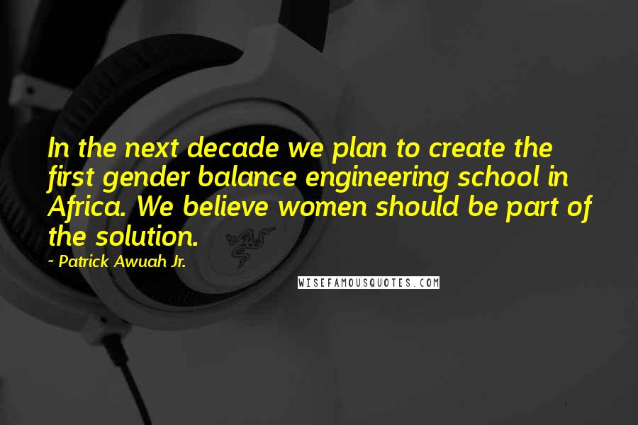 Patrick Awuah Jr. Quotes: In the next decade we plan to create the first gender balance engineering school in Africa. We believe women should be part of the solution.