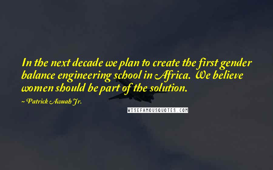 Patrick Awuah Jr. Quotes: In the next decade we plan to create the first gender balance engineering school in Africa. We believe women should be part of the solution.