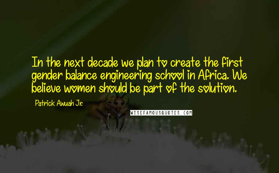 Patrick Awuah Jr. Quotes: In the next decade we plan to create the first gender balance engineering school in Africa. We believe women should be part of the solution.