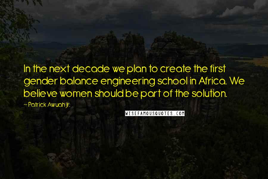 Patrick Awuah Jr. Quotes: In the next decade we plan to create the first gender balance engineering school in Africa. We believe women should be part of the solution.