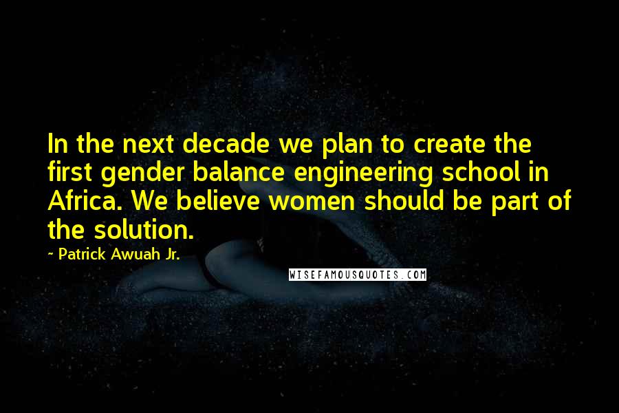 Patrick Awuah Jr. Quotes: In the next decade we plan to create the first gender balance engineering school in Africa. We believe women should be part of the solution.