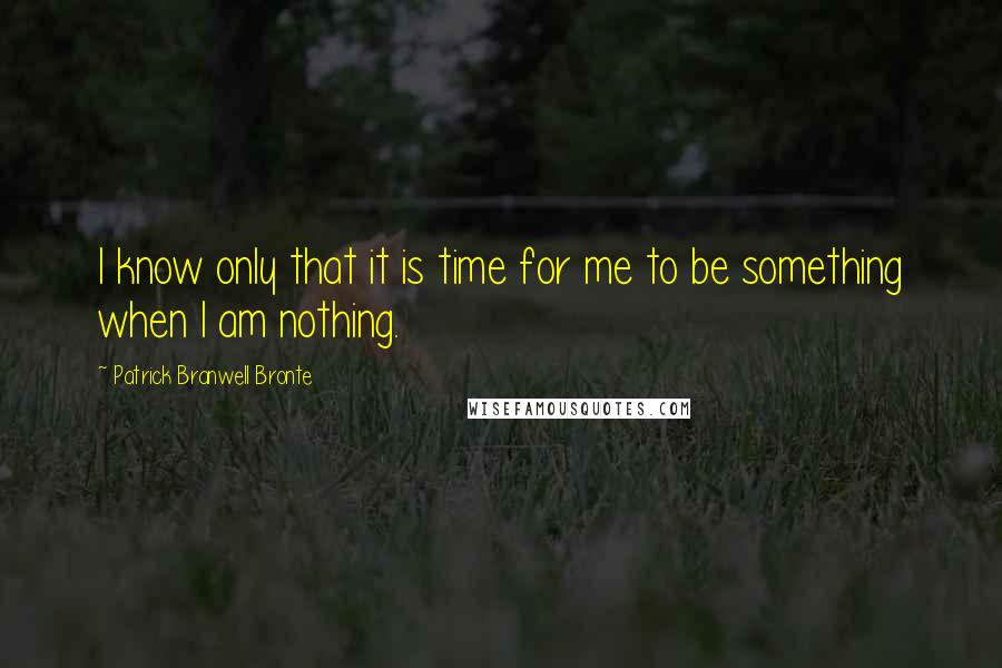 Patrick Branwell Bronte Quotes: I know only that it is time for me to be something when I am nothing.