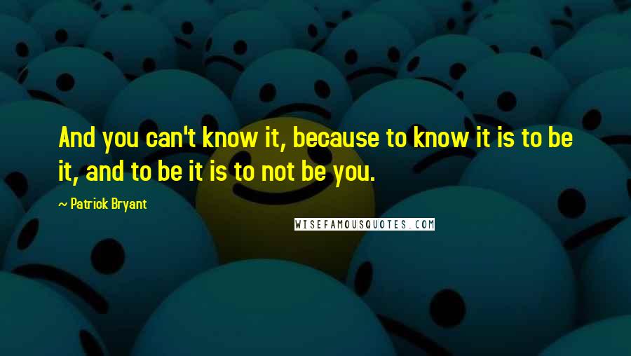 Patrick Bryant Quotes: And you can't know it, because to know it is to be it, and to be it is to not be you.