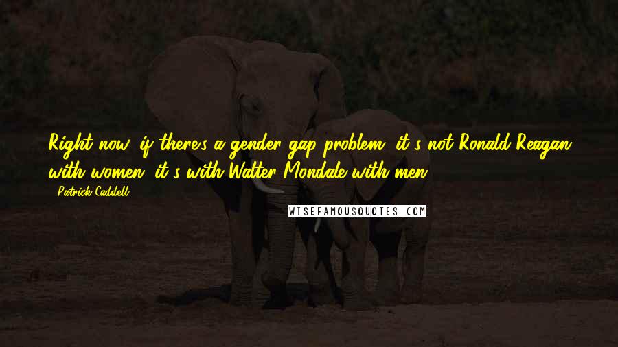 Patrick Caddell Quotes: Right now, if there's a gender gap problem, it's not Ronald Reagan with women; it's with Walter Mondale with men.