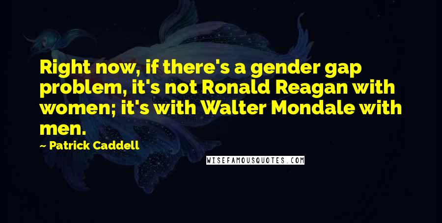 Patrick Caddell Quotes: Right now, if there's a gender gap problem, it's not Ronald Reagan with women; it's with Walter Mondale with men.