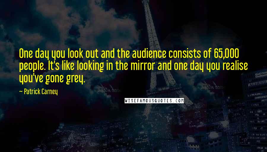 Patrick Carney Quotes: One day you look out and the audience consists of 65,000 people. It's like looking in the mirror and one day you realise you've gone grey.