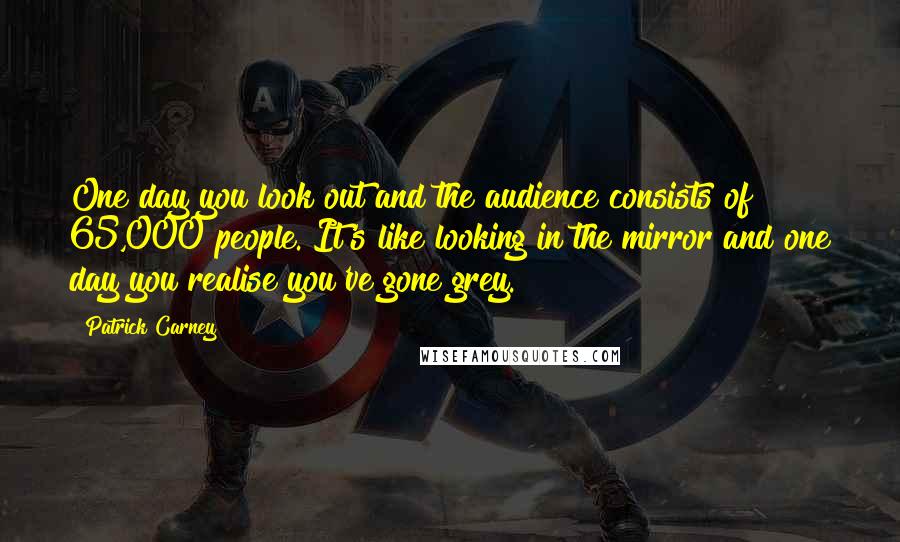 Patrick Carney Quotes: One day you look out and the audience consists of 65,000 people. It's like looking in the mirror and one day you realise you've gone grey.