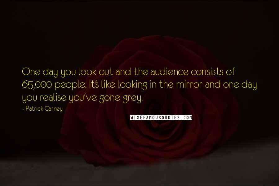 Patrick Carney Quotes: One day you look out and the audience consists of 65,000 people. It's like looking in the mirror and one day you realise you've gone grey.