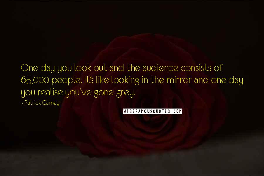 Patrick Carney Quotes: One day you look out and the audience consists of 65,000 people. It's like looking in the mirror and one day you realise you've gone grey.