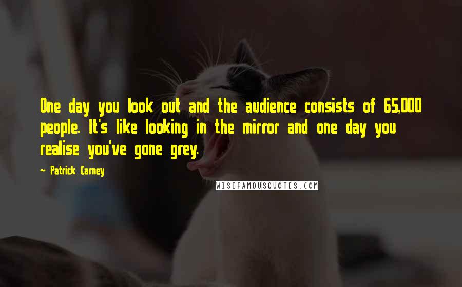 Patrick Carney Quotes: One day you look out and the audience consists of 65,000 people. It's like looking in the mirror and one day you realise you've gone grey.