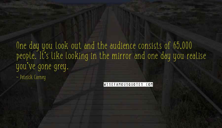 Patrick Carney Quotes: One day you look out and the audience consists of 65,000 people. It's like looking in the mirror and one day you realise you've gone grey.