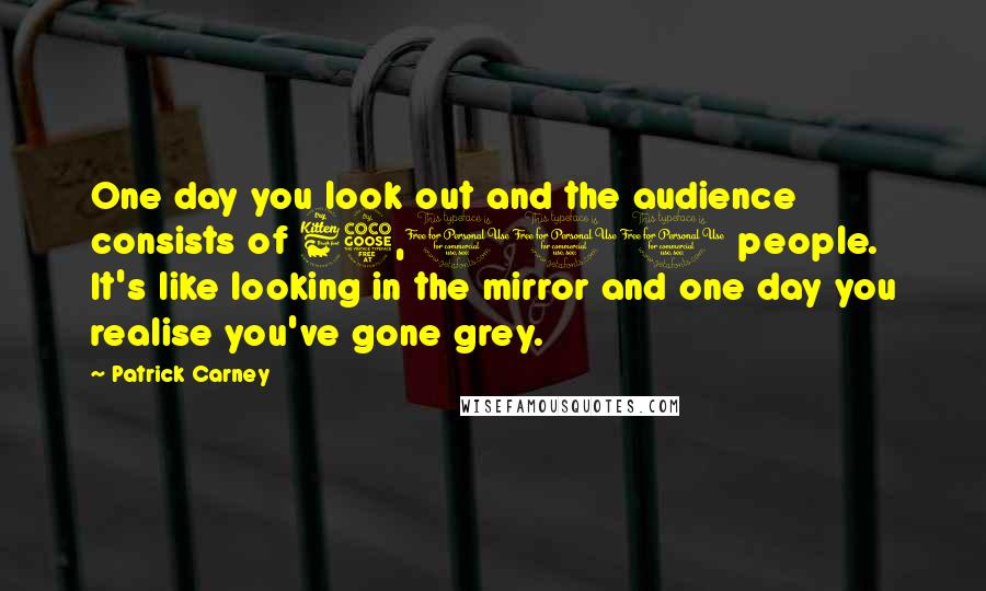 Patrick Carney Quotes: One day you look out and the audience consists of 65,000 people. It's like looking in the mirror and one day you realise you've gone grey.