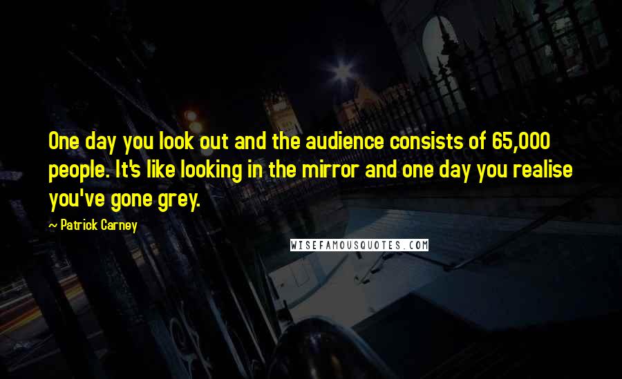 Patrick Carney Quotes: One day you look out and the audience consists of 65,000 people. It's like looking in the mirror and one day you realise you've gone grey.