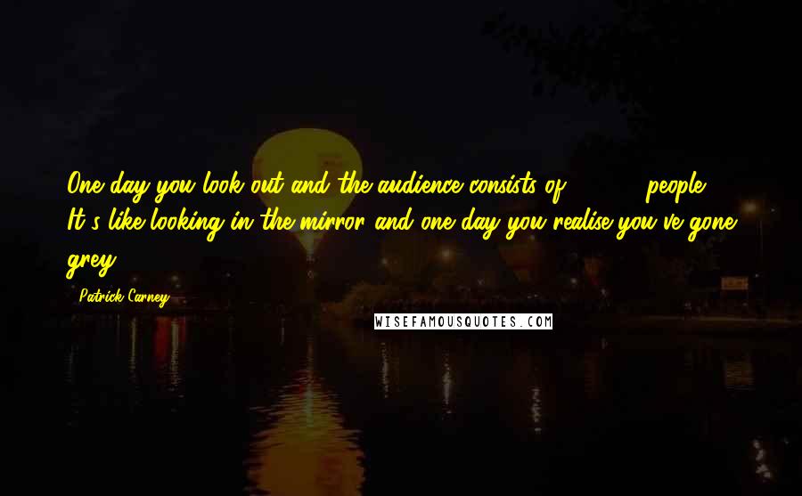 Patrick Carney Quotes: One day you look out and the audience consists of 65,000 people. It's like looking in the mirror and one day you realise you've gone grey.