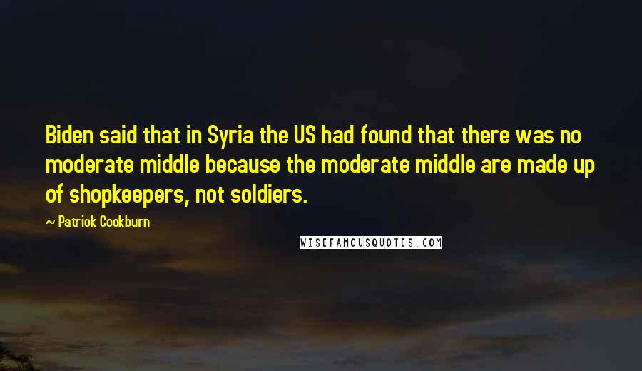 Patrick Cockburn Quotes: Biden said that in Syria the US had found that there was no moderate middle because the moderate middle are made up of shopkeepers, not soldiers.