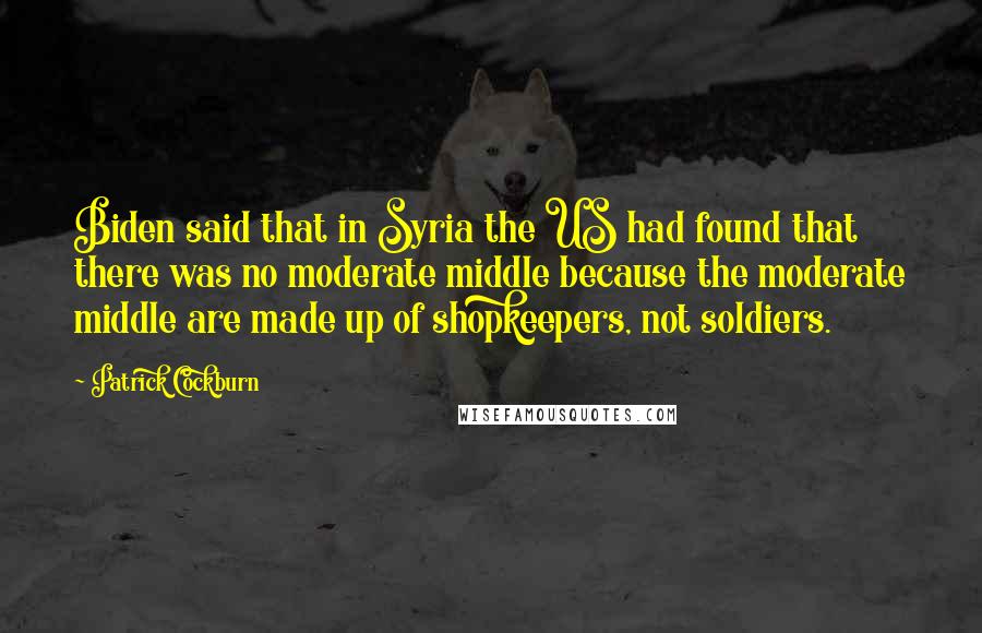 Patrick Cockburn Quotes: Biden said that in Syria the US had found that there was no moderate middle because the moderate middle are made up of shopkeepers, not soldiers.