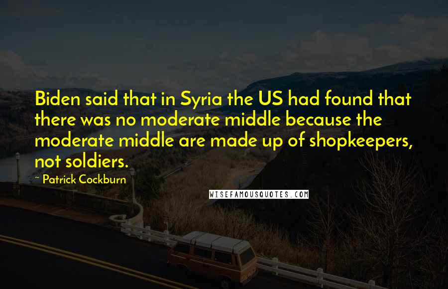 Patrick Cockburn Quotes: Biden said that in Syria the US had found that there was no moderate middle because the moderate middle are made up of shopkeepers, not soldiers.