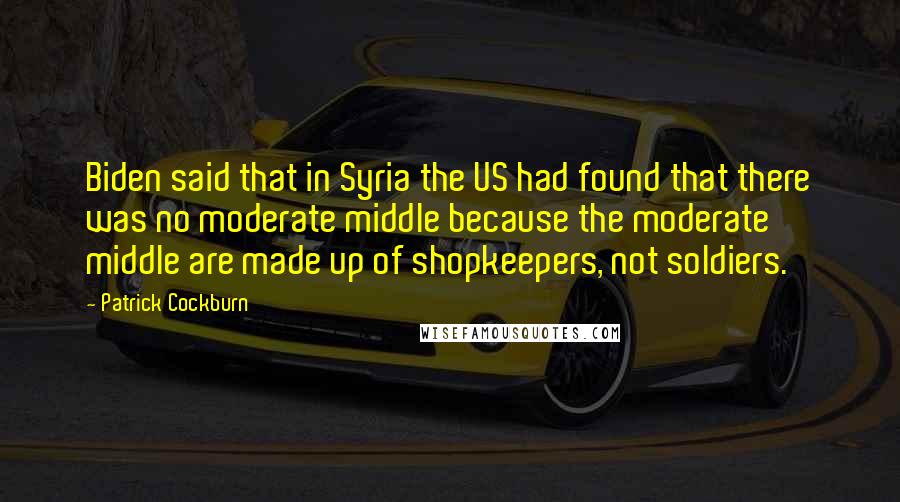 Patrick Cockburn Quotes: Biden said that in Syria the US had found that there was no moderate middle because the moderate middle are made up of shopkeepers, not soldiers.